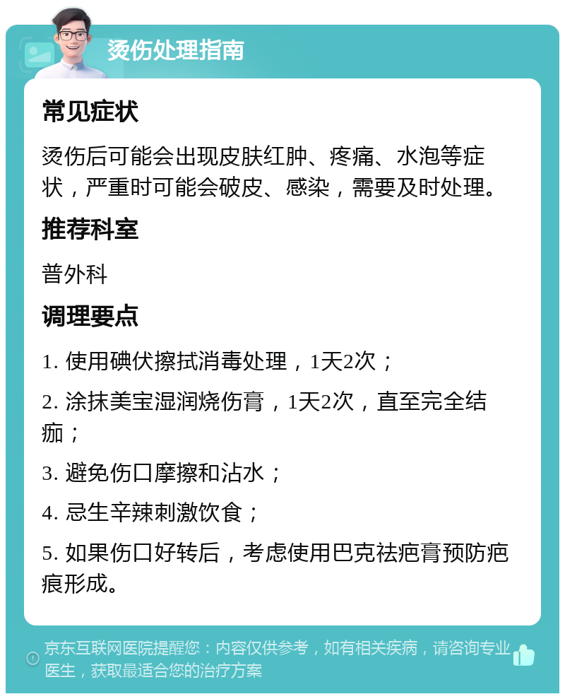 烫伤处理指南 常见症状 烫伤后可能会出现皮肤红肿、疼痛、水泡等症状，严重时可能会破皮、感染，需要及时处理。 推荐科室 普外科 调理要点 1. 使用碘伏擦拭消毒处理，1天2次； 2. 涂抹美宝湿润烧伤膏，1天2次，直至完全结痂； 3. 避免伤口摩擦和沾水； 4. 忌生辛辣刺激饮食； 5. 如果伤口好转后，考虑使用巴克祛疤膏预防疤痕形成。