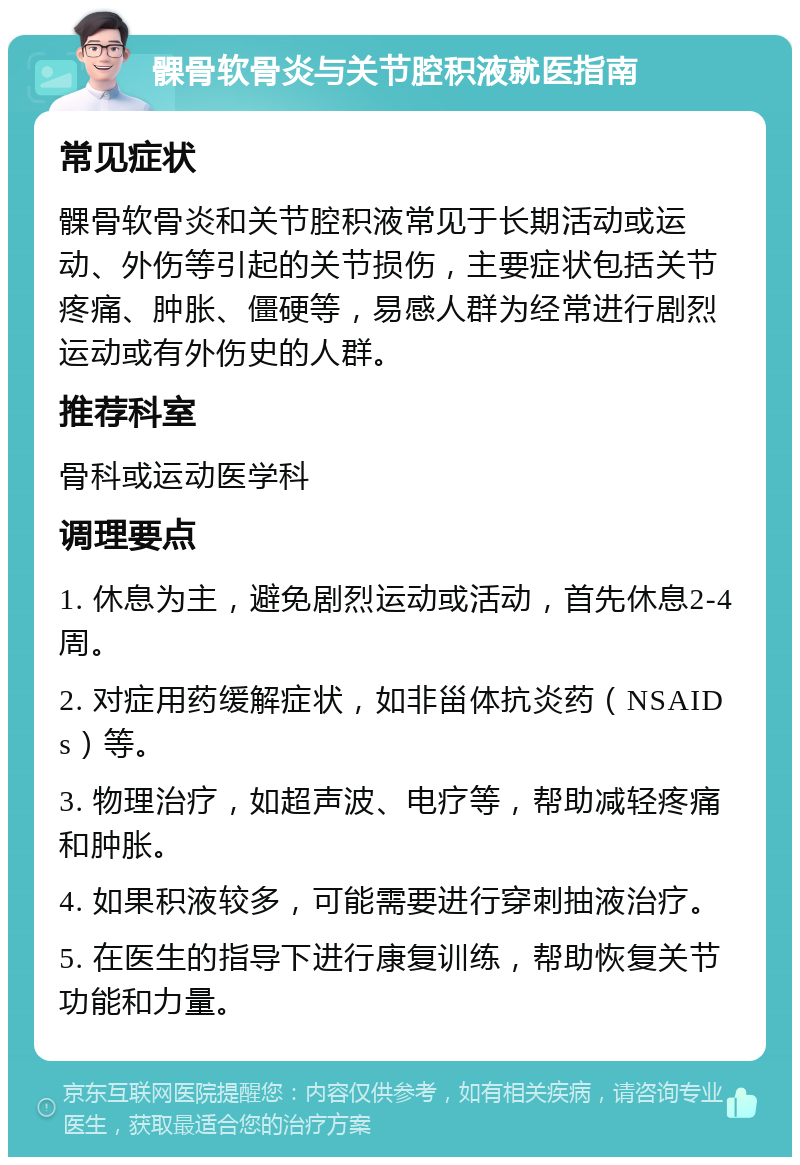 髁骨软骨炎与关节腔积液就医指南 常见症状 髁骨软骨炎和关节腔积液常见于长期活动或运动、外伤等引起的关节损伤，主要症状包括关节疼痛、肿胀、僵硬等，易感人群为经常进行剧烈运动或有外伤史的人群。 推荐科室 骨科或运动医学科 调理要点 1. 休息为主，避免剧烈运动或活动，首先休息2-4周。 2. 对症用药缓解症状，如非甾体抗炎药（NSAIDs）等。 3. 物理治疗，如超声波、电疗等，帮助减轻疼痛和肿胀。 4. 如果积液较多，可能需要进行穿刺抽液治疗。 5. 在医生的指导下进行康复训练，帮助恢复关节功能和力量。