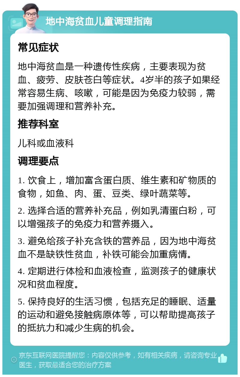 地中海贫血儿童调理指南 常见症状 地中海贫血是一种遗传性疾病，主要表现为贫血、疲劳、皮肤苍白等症状。4岁半的孩子如果经常容易生病、咳嗽，可能是因为免疫力较弱，需要加强调理和营养补充。 推荐科室 儿科或血液科 调理要点 1. 饮食上，增加富含蛋白质、维生素和矿物质的食物，如鱼、肉、蛋、豆类、绿叶蔬菜等。 2. 选择合适的营养补充品，例如乳清蛋白粉，可以增强孩子的免疫力和营养摄入。 3. 避免给孩子补充含铁的营养品，因为地中海贫血不是缺铁性贫血，补铁可能会加重病情。 4. 定期进行体检和血液检查，监测孩子的健康状况和贫血程度。 5. 保持良好的生活习惯，包括充足的睡眠、适量的运动和避免接触病原体等，可以帮助提高孩子的抵抗力和减少生病的机会。