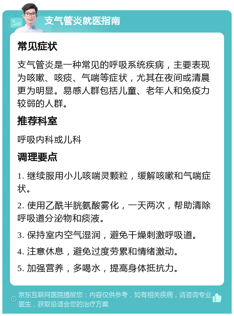 支气管炎就医指南 常见症状 支气管炎是一种常见的呼吸系统疾病，主要表现为咳嗽、咳痰、气喘等症状，尤其在夜间或清晨更为明显。易感人群包括儿童、老年人和免疫力较弱的人群。 推荐科室 呼吸内科或儿科 调理要点 1. 继续服用小儿咳喘灵颗粒，缓解咳嗽和气喘症状。 2. 使用乙酰半胱氨酸雾化，一天两次，帮助清除呼吸道分泌物和痰液。 3. 保持室内空气湿润，避免干燥刺激呼吸道。 4. 注意休息，避免过度劳累和情绪激动。 5. 加强营养，多喝水，提高身体抵抗力。