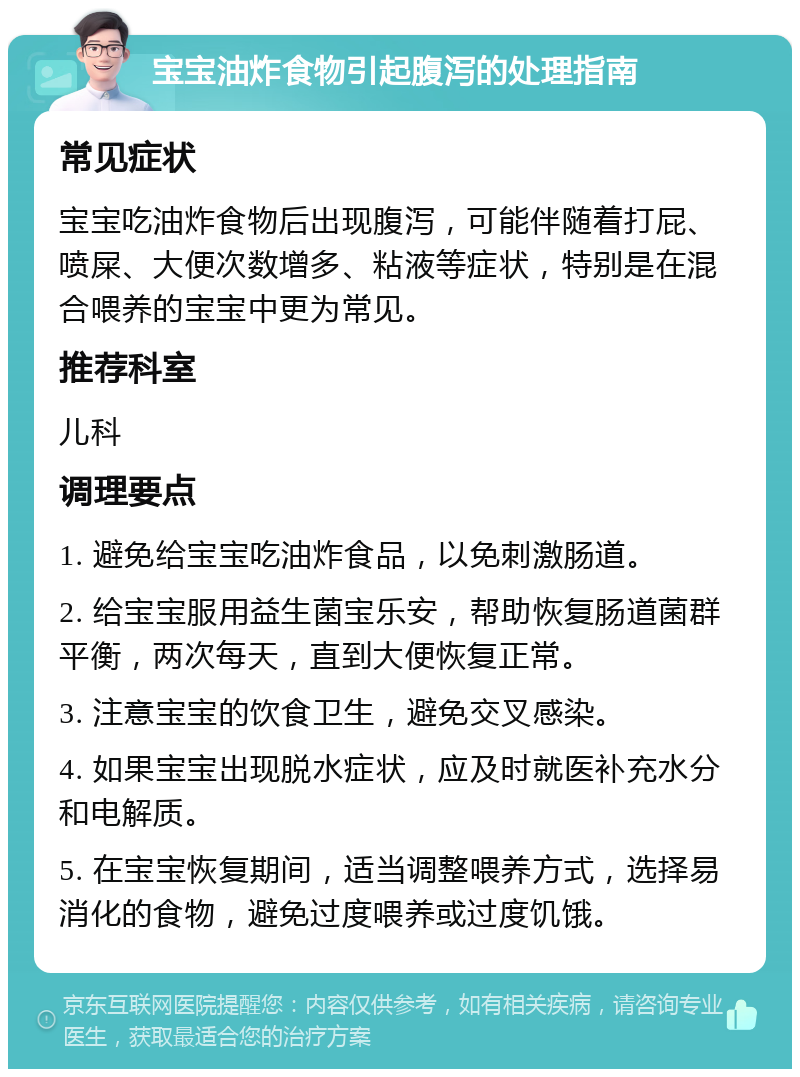 宝宝油炸食物引起腹泻的处理指南 常见症状 宝宝吃油炸食物后出现腹泻，可能伴随着打屁、喷屎、大便次数增多、粘液等症状，特别是在混合喂养的宝宝中更为常见。 推荐科室 儿科 调理要点 1. 避免给宝宝吃油炸食品，以免刺激肠道。 2. 给宝宝服用益生菌宝乐安，帮助恢复肠道菌群平衡，两次每天，直到大便恢复正常。 3. 注意宝宝的饮食卫生，避免交叉感染。 4. 如果宝宝出现脱水症状，应及时就医补充水分和电解质。 5. 在宝宝恢复期间，适当调整喂养方式，选择易消化的食物，避免过度喂养或过度饥饿。