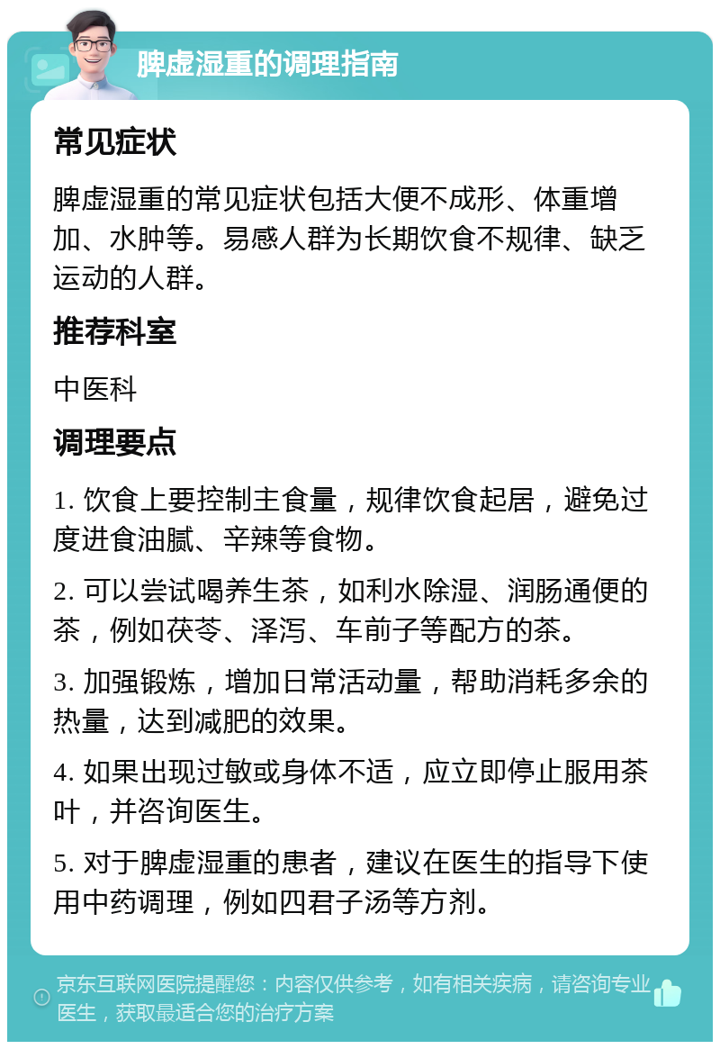 脾虚湿重的调理指南 常见症状 脾虚湿重的常见症状包括大便不成形、体重增加、水肿等。易感人群为长期饮食不规律、缺乏运动的人群。 推荐科室 中医科 调理要点 1. 饮食上要控制主食量，规律饮食起居，避免过度进食油腻、辛辣等食物。 2. 可以尝试喝养生茶，如利水除湿、润肠通便的茶，例如茯苓、泽泻、车前子等配方的茶。 3. 加强锻炼，增加日常活动量，帮助消耗多余的热量，达到减肥的效果。 4. 如果出现过敏或身体不适，应立即停止服用茶叶，并咨询医生。 5. 对于脾虚湿重的患者，建议在医生的指导下使用中药调理，例如四君子汤等方剂。