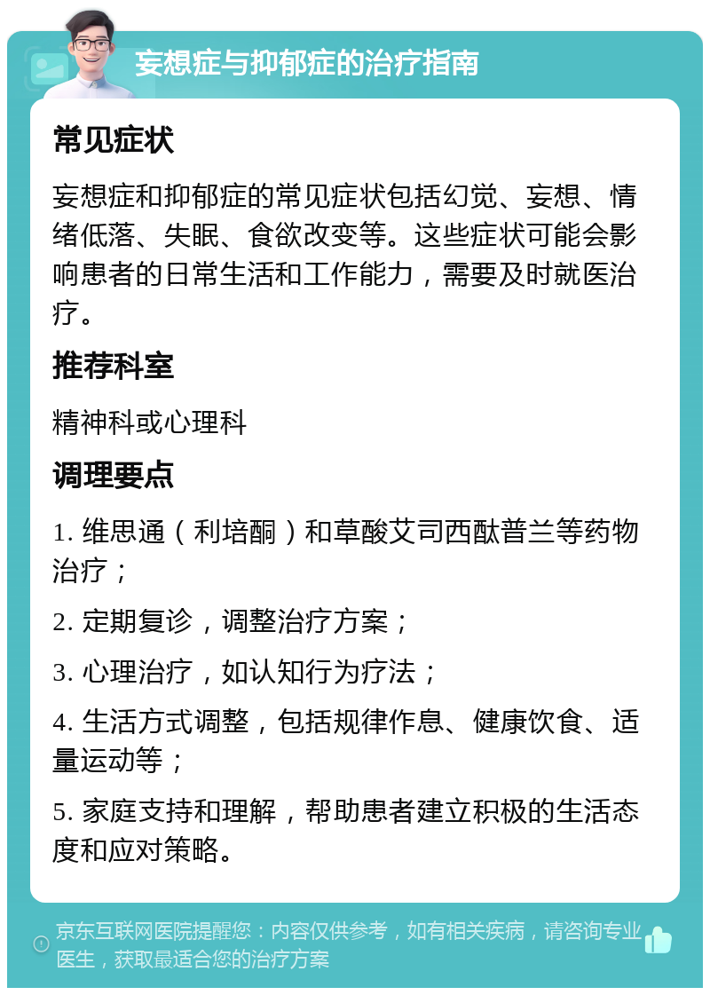 妄想症与抑郁症的治疗指南 常见症状 妄想症和抑郁症的常见症状包括幻觉、妄想、情绪低落、失眠、食欲改变等。这些症状可能会影响患者的日常生活和工作能力，需要及时就医治疗。 推荐科室 精神科或心理科 调理要点 1. 维思通（利培酮）和草酸艾司西酞普兰等药物治疗； 2. 定期复诊，调整治疗方案； 3. 心理治疗，如认知行为疗法； 4. 生活方式调整，包括规律作息、健康饮食、适量运动等； 5. 家庭支持和理解，帮助患者建立积极的生活态度和应对策略。