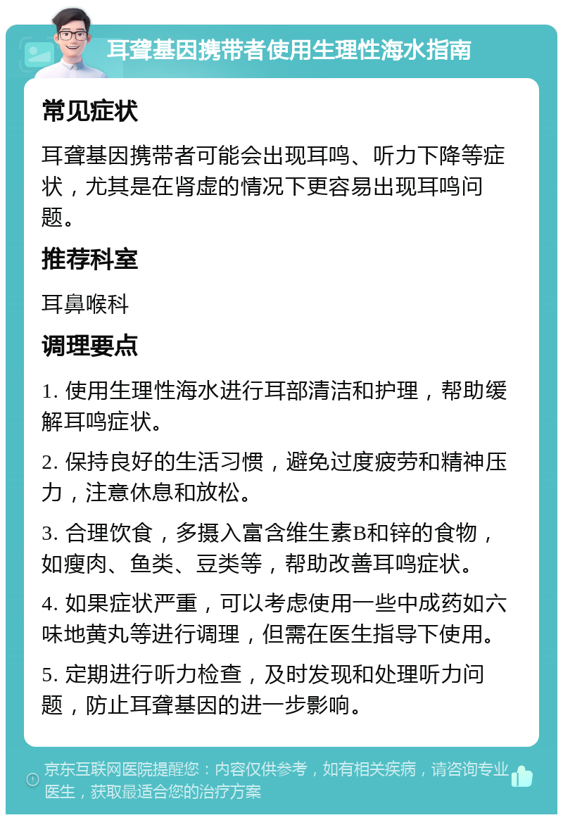 耳聋基因携带者使用生理性海水指南 常见症状 耳聋基因携带者可能会出现耳鸣、听力下降等症状，尤其是在肾虚的情况下更容易出现耳鸣问题。 推荐科室 耳鼻喉科 调理要点 1. 使用生理性海水进行耳部清洁和护理，帮助缓解耳鸣症状。 2. 保持良好的生活习惯，避免过度疲劳和精神压力，注意休息和放松。 3. 合理饮食，多摄入富含维生素B和锌的食物，如瘦肉、鱼类、豆类等，帮助改善耳鸣症状。 4. 如果症状严重，可以考虑使用一些中成药如六味地黄丸等进行调理，但需在医生指导下使用。 5. 定期进行听力检查，及时发现和处理听力问题，防止耳聋基因的进一步影响。