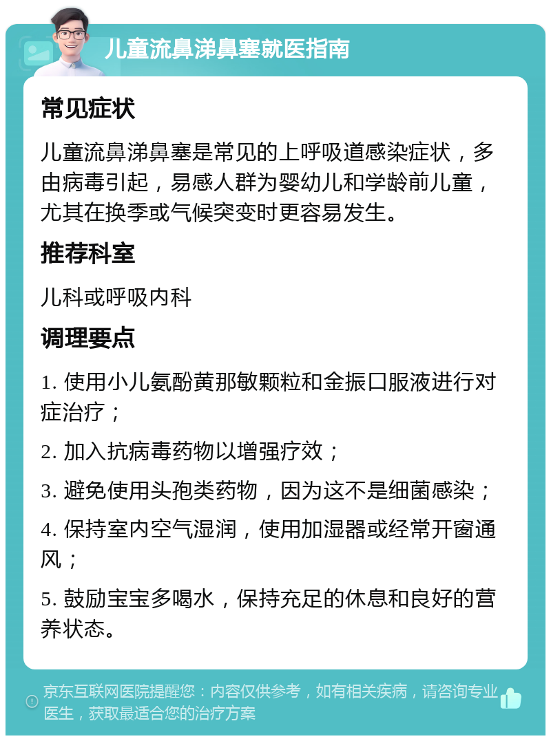 儿童流鼻涕鼻塞就医指南 常见症状 儿童流鼻涕鼻塞是常见的上呼吸道感染症状，多由病毒引起，易感人群为婴幼儿和学龄前儿童，尤其在换季或气候突变时更容易发生。 推荐科室 儿科或呼吸内科 调理要点 1. 使用小儿氨酚黄那敏颗粒和金振口服液进行对症治疗； 2. 加入抗病毒药物以增强疗效； 3. 避免使用头孢类药物，因为这不是细菌感染； 4. 保持室内空气湿润，使用加湿器或经常开窗通风； 5. 鼓励宝宝多喝水，保持充足的休息和良好的营养状态。