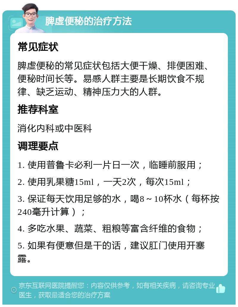 脾虚便秘的治疗方法 常见症状 脾虚便秘的常见症状包括大便干燥、排便困难、便秘时间长等。易感人群主要是长期饮食不规律、缺乏运动、精神压力大的人群。 推荐科室 消化内科或中医科 调理要点 1. 使用普鲁卡必利一片日一次，临睡前服用； 2. 使用乳果糖15ml，一天2次，每次15ml； 3. 保证每天饮用足够的水，喝8～10杯水（每杯按240毫升计算）； 4. 多吃水果、蔬菜、粗粮等富含纤维的食物； 5. 如果有便意但是干的话，建议肛门使用开塞露。