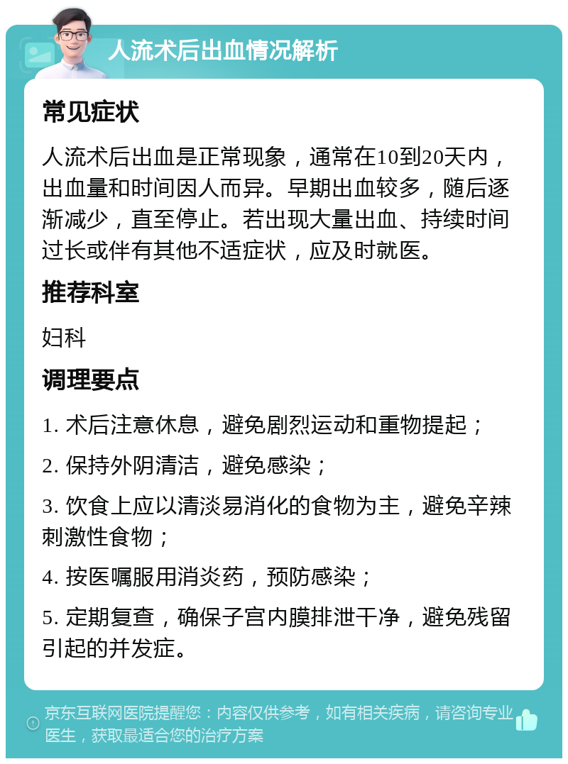 人流术后出血情况解析 常见症状 人流术后出血是正常现象，通常在10到20天内，出血量和时间因人而异。早期出血较多，随后逐渐减少，直至停止。若出现大量出血、持续时间过长或伴有其他不适症状，应及时就医。 推荐科室 妇科 调理要点 1. 术后注意休息，避免剧烈运动和重物提起； 2. 保持外阴清洁，避免感染； 3. 饮食上应以清淡易消化的食物为主，避免辛辣刺激性食物； 4. 按医嘱服用消炎药，预防感染； 5. 定期复查，确保子宫内膜排泄干净，避免残留引起的并发症。