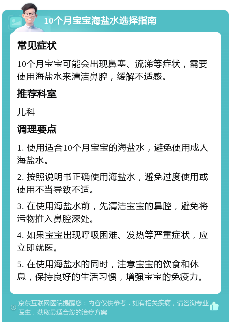 10个月宝宝海盐水选择指南 常见症状 10个月宝宝可能会出现鼻塞、流涕等症状，需要使用海盐水来清洁鼻腔，缓解不适感。 推荐科室 儿科 调理要点 1. 使用适合10个月宝宝的海盐水，避免使用成人海盐水。 2. 按照说明书正确使用海盐水，避免过度使用或使用不当导致不适。 3. 在使用海盐水前，先清洁宝宝的鼻腔，避免将污物推入鼻腔深处。 4. 如果宝宝出现呼吸困难、发热等严重症状，应立即就医。 5. 在使用海盐水的同时，注意宝宝的饮食和休息，保持良好的生活习惯，增强宝宝的免疫力。