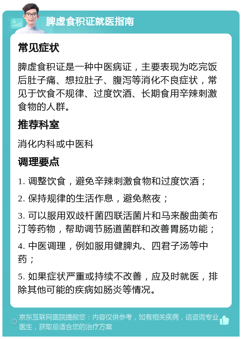 脾虚食积证就医指南 常见症状 脾虚食积证是一种中医病证，主要表现为吃完饭后肚子痛、想拉肚子、腹泻等消化不良症状，常见于饮食不规律、过度饮酒、长期食用辛辣刺激食物的人群。 推荐科室 消化内科或中医科 调理要点 1. 调整饮食，避免辛辣刺激食物和过度饮酒； 2. 保持规律的生活作息，避免熬夜； 3. 可以服用双歧杆菌四联活菌片和马来酸曲美布汀等药物，帮助调节肠道菌群和改善胃肠功能； 4. 中医调理，例如服用健脾丸、四君子汤等中药； 5. 如果症状严重或持续不改善，应及时就医，排除其他可能的疾病如肠炎等情况。