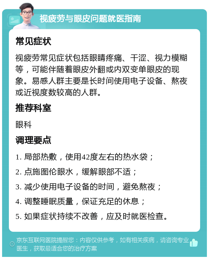 视疲劳与眼皮问题就医指南 常见症状 视疲劳常见症状包括眼睛疼痛、干涩、视力模糊等，可能伴随着眼皮外翻或内双变单眼皮的现象。易感人群主要是长时间使用电子设备、熬夜或近视度数较高的人群。 推荐科室 眼科 调理要点 1. 局部热敷，使用42度左右的热水袋； 2. 点施图伦眼水，缓解眼部不适； 3. 减少使用电子设备的时间，避免熬夜； 4. 调整睡眠质量，保证充足的休息； 5. 如果症状持续不改善，应及时就医检查。