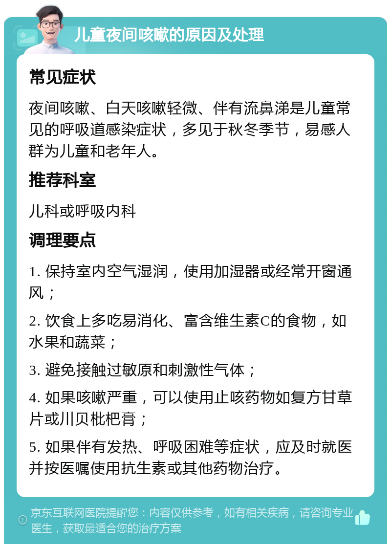 儿童夜间咳嗽的原因及处理 常见症状 夜间咳嗽、白天咳嗽轻微、伴有流鼻涕是儿童常见的呼吸道感染症状，多见于秋冬季节，易感人群为儿童和老年人。 推荐科室 儿科或呼吸内科 调理要点 1. 保持室内空气湿润，使用加湿器或经常开窗通风； 2. 饮食上多吃易消化、富含维生素C的食物，如水果和蔬菜； 3. 避免接触过敏原和刺激性气体； 4. 如果咳嗽严重，可以使用止咳药物如复方甘草片或川贝枇杷膏； 5. 如果伴有发热、呼吸困难等症状，应及时就医并按医嘱使用抗生素或其他药物治疗。