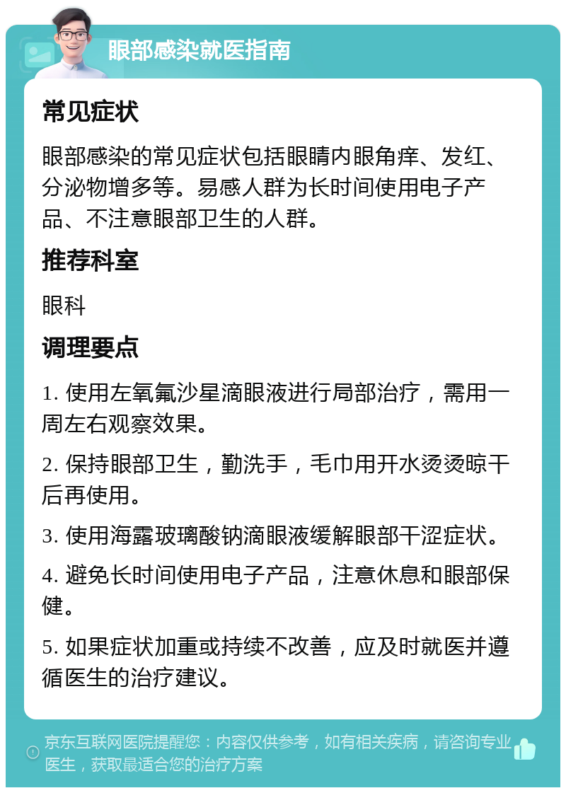 眼部感染就医指南 常见症状 眼部感染的常见症状包括眼睛内眼角痒、发红、分泌物增多等。易感人群为长时间使用电子产品、不注意眼部卫生的人群。 推荐科室 眼科 调理要点 1. 使用左氧氟沙星滴眼液进行局部治疗，需用一周左右观察效果。 2. 保持眼部卫生，勤洗手，毛巾用开水烫烫晾干后再使用。 3. 使用海露玻璃酸钠滴眼液缓解眼部干涩症状。 4. 避免长时间使用电子产品，注意休息和眼部保健。 5. 如果症状加重或持续不改善，应及时就医并遵循医生的治疗建议。