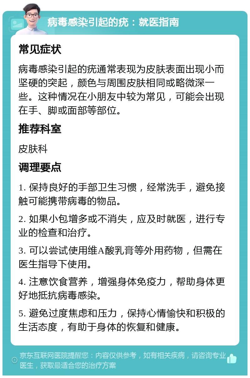 病毒感染引起的疣：就医指南 常见症状 病毒感染引起的疣通常表现为皮肤表面出现小而坚硬的突起，颜色与周围皮肤相同或略微深一些。这种情况在小朋友中较为常见，可能会出现在手、脚或面部等部位。 推荐科室 皮肤科 调理要点 1. 保持良好的手部卫生习惯，经常洗手，避免接触可能携带病毒的物品。 2. 如果小包增多或不消失，应及时就医，进行专业的检查和治疗。 3. 可以尝试使用维A酸乳膏等外用药物，但需在医生指导下使用。 4. 注意饮食营养，增强身体免疫力，帮助身体更好地抵抗病毒感染。 5. 避免过度焦虑和压力，保持心情愉快和积极的生活态度，有助于身体的恢复和健康。