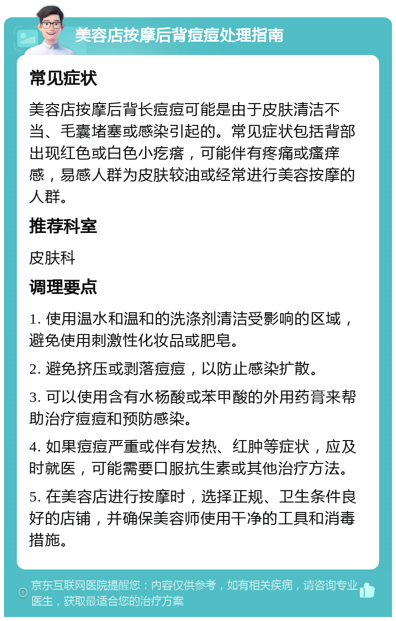 美容店按摩后背痘痘处理指南 常见症状 美容店按摩后背长痘痘可能是由于皮肤清洁不当、毛囊堵塞或感染引起的。常见症状包括背部出现红色或白色小疙瘩，可能伴有疼痛或瘙痒感，易感人群为皮肤较油或经常进行美容按摩的人群。 推荐科室 皮肤科 调理要点 1. 使用温水和温和的洗涤剂清洁受影响的区域，避免使用刺激性化妆品或肥皂。 2. 避免挤压或剥落痘痘，以防止感染扩散。 3. 可以使用含有水杨酸或苯甲酸的外用药膏来帮助治疗痘痘和预防感染。 4. 如果痘痘严重或伴有发热、红肿等症状，应及时就医，可能需要口服抗生素或其他治疗方法。 5. 在美容店进行按摩时，选择正规、卫生条件良好的店铺，并确保美容师使用干净的工具和消毒措施。