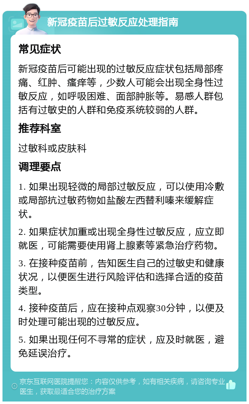 新冠疫苗后过敏反应处理指南 常见症状 新冠疫苗后可能出现的过敏反应症状包括局部疼痛、红肿、瘙痒等，少数人可能会出现全身性过敏反应，如呼吸困难、面部肿胀等。易感人群包括有过敏史的人群和免疫系统较弱的人群。 推荐科室 过敏科或皮肤科 调理要点 1. 如果出现轻微的局部过敏反应，可以使用冷敷或局部抗过敏药物如盐酸左西替利嗪来缓解症状。 2. 如果症状加重或出现全身性过敏反应，应立即就医，可能需要使用肾上腺素等紧急治疗药物。 3. 在接种疫苗前，告知医生自己的过敏史和健康状况，以便医生进行风险评估和选择合适的疫苗类型。 4. 接种疫苗后，应在接种点观察30分钟，以便及时处理可能出现的过敏反应。 5. 如果出现任何不寻常的症状，应及时就医，避免延误治疗。