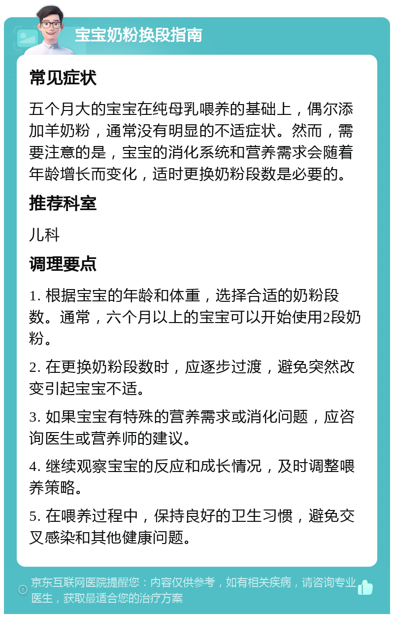 宝宝奶粉换段指南 常见症状 五个月大的宝宝在纯母乳喂养的基础上，偶尔添加羊奶粉，通常没有明显的不适症状。然而，需要注意的是，宝宝的消化系统和营养需求会随着年龄增长而变化，适时更换奶粉段数是必要的。 推荐科室 儿科 调理要点 1. 根据宝宝的年龄和体重，选择合适的奶粉段数。通常，六个月以上的宝宝可以开始使用2段奶粉。 2. 在更换奶粉段数时，应逐步过渡，避免突然改变引起宝宝不适。 3. 如果宝宝有特殊的营养需求或消化问题，应咨询医生或营养师的建议。 4. 继续观察宝宝的反应和成长情况，及时调整喂养策略。 5. 在喂养过程中，保持良好的卫生习惯，避免交叉感染和其他健康问题。