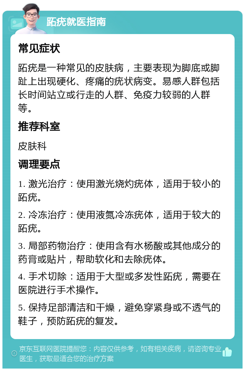 跖疣就医指南 常见症状 跖疣是一种常见的皮肤病，主要表现为脚底或脚趾上出现硬化、疼痛的疣状病变。易感人群包括长时间站立或行走的人群、免疫力较弱的人群等。 推荐科室 皮肤科 调理要点 1. 激光治疗：使用激光烧灼疣体，适用于较小的跖疣。 2. 冷冻治疗：使用液氮冷冻疣体，适用于较大的跖疣。 3. 局部药物治疗：使用含有水杨酸或其他成分的药膏或贴片，帮助软化和去除疣体。 4. 手术切除：适用于大型或多发性跖疣，需要在医院进行手术操作。 5. 保持足部清洁和干燥，避免穿紧身或不透气的鞋子，预防跖疣的复发。