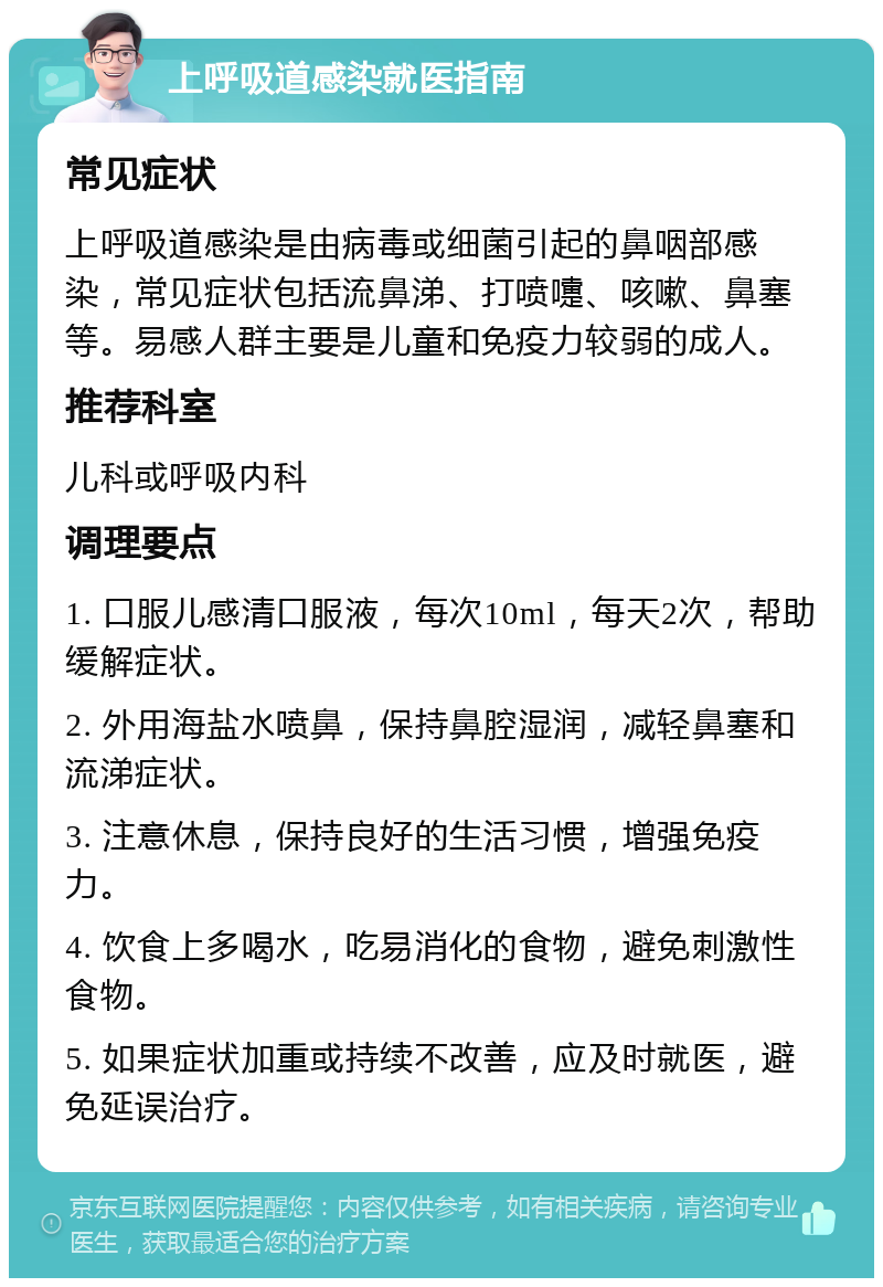 上呼吸道感染就医指南 常见症状 上呼吸道感染是由病毒或细菌引起的鼻咽部感染，常见症状包括流鼻涕、打喷嚏、咳嗽、鼻塞等。易感人群主要是儿童和免疫力较弱的成人。 推荐科室 儿科或呼吸内科 调理要点 1. 口服儿感清口服液，每次10ml，每天2次，帮助缓解症状。 2. 外用海盐水喷鼻，保持鼻腔湿润，减轻鼻塞和流涕症状。 3. 注意休息，保持良好的生活习惯，增强免疫力。 4. 饮食上多喝水，吃易消化的食物，避免刺激性食物。 5. 如果症状加重或持续不改善，应及时就医，避免延误治疗。