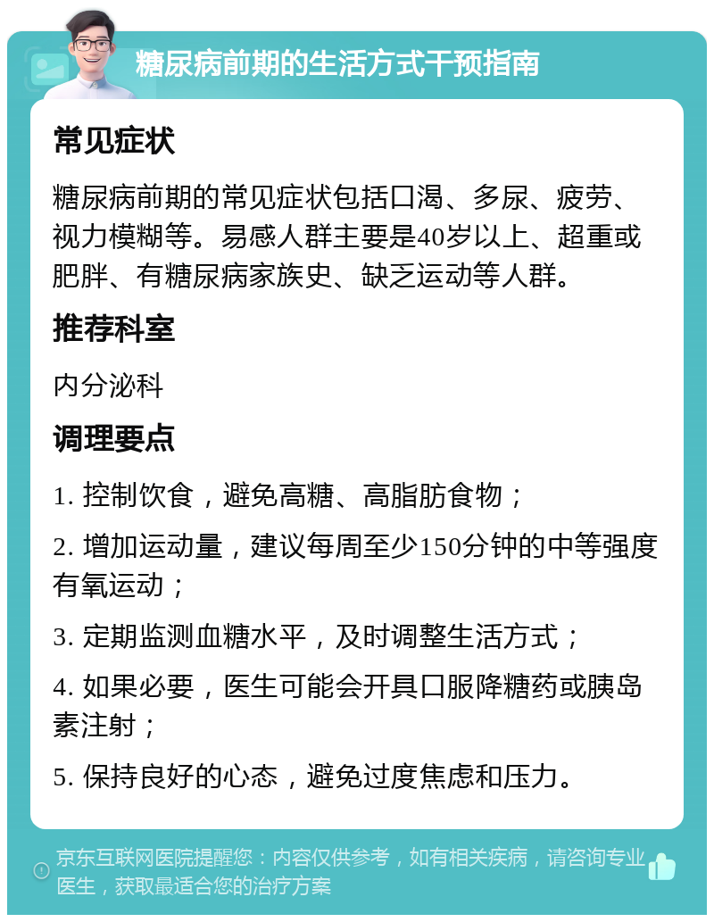 糖尿病前期的生活方式干预指南 常见症状 糖尿病前期的常见症状包括口渴、多尿、疲劳、视力模糊等。易感人群主要是40岁以上、超重或肥胖、有糖尿病家族史、缺乏运动等人群。 推荐科室 内分泌科 调理要点 1. 控制饮食，避免高糖、高脂肪食物； 2. 增加运动量，建议每周至少150分钟的中等强度有氧运动； 3. 定期监测血糖水平，及时调整生活方式； 4. 如果必要，医生可能会开具口服降糖药或胰岛素注射； 5. 保持良好的心态，避免过度焦虑和压力。