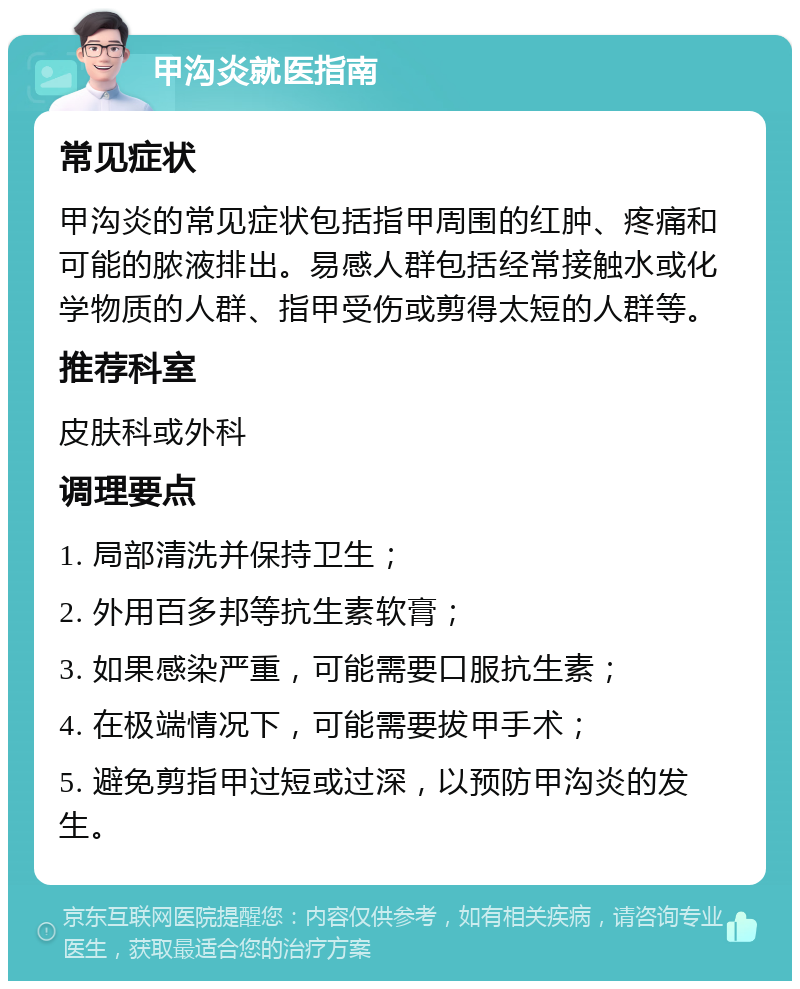 甲沟炎就医指南 常见症状 甲沟炎的常见症状包括指甲周围的红肿、疼痛和可能的脓液排出。易感人群包括经常接触水或化学物质的人群、指甲受伤或剪得太短的人群等。 推荐科室 皮肤科或外科 调理要点 1. 局部清洗并保持卫生； 2. 外用百多邦等抗生素软膏； 3. 如果感染严重，可能需要口服抗生素； 4. 在极端情况下，可能需要拔甲手术； 5. 避免剪指甲过短或过深，以预防甲沟炎的发生。