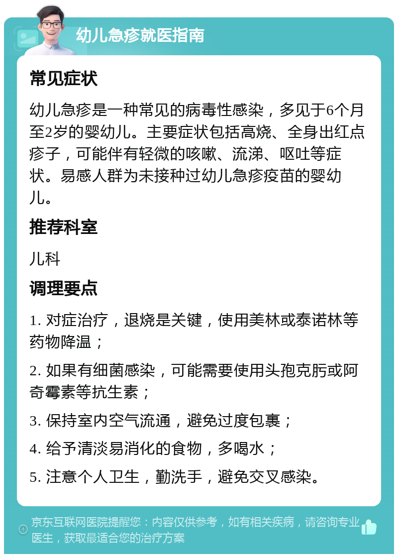 幼儿急疹就医指南 常见症状 幼儿急疹是一种常见的病毒性感染，多见于6个月至2岁的婴幼儿。主要症状包括高烧、全身出红点疹子，可能伴有轻微的咳嗽、流涕、呕吐等症状。易感人群为未接种过幼儿急疹疫苗的婴幼儿。 推荐科室 儿科 调理要点 1. 对症治疗，退烧是关键，使用美林或泰诺林等药物降温； 2. 如果有细菌感染，可能需要使用头孢克肟或阿奇霉素等抗生素； 3. 保持室内空气流通，避免过度包裹； 4. 给予清淡易消化的食物，多喝水； 5. 注意个人卫生，勤洗手，避免交叉感染。