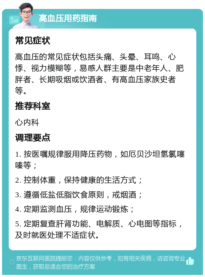 高血压用药指南 常见症状 高血压的常见症状包括头痛、头晕、耳鸣、心悸、视力模糊等，易感人群主要是中老年人、肥胖者、长期吸烟或饮酒者、有高血压家族史者等。 推荐科室 心内科 调理要点 1. 按医嘱规律服用降压药物，如厄贝沙坦氢氯噻嗪等； 2. 控制体重，保持健康的生活方式； 3. 遵循低盐低脂饮食原则，戒烟酒； 4. 定期监测血压，规律运动锻炼； 5. 定期复查肝肾功能、电解质、心电图等指标，及时就医处理不适症状。