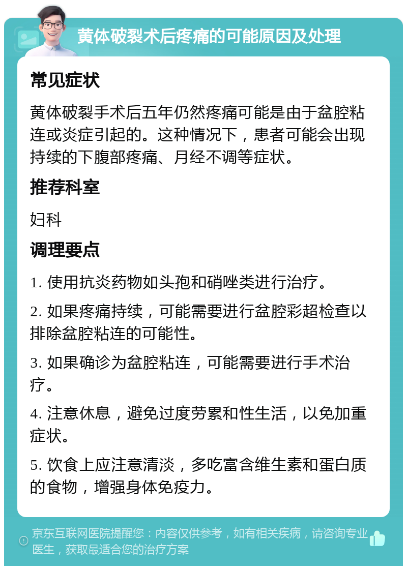 黄体破裂术后疼痛的可能原因及处理 常见症状 黄体破裂手术后五年仍然疼痛可能是由于盆腔粘连或炎症引起的。这种情况下，患者可能会出现持续的下腹部疼痛、月经不调等症状。 推荐科室 妇科 调理要点 1. 使用抗炎药物如头孢和硝唑类进行治疗。 2. 如果疼痛持续，可能需要进行盆腔彩超检查以排除盆腔粘连的可能性。 3. 如果确诊为盆腔粘连，可能需要进行手术治疗。 4. 注意休息，避免过度劳累和性生活，以免加重症状。 5. 饮食上应注意清淡，多吃富含维生素和蛋白质的食物，增强身体免疫力。