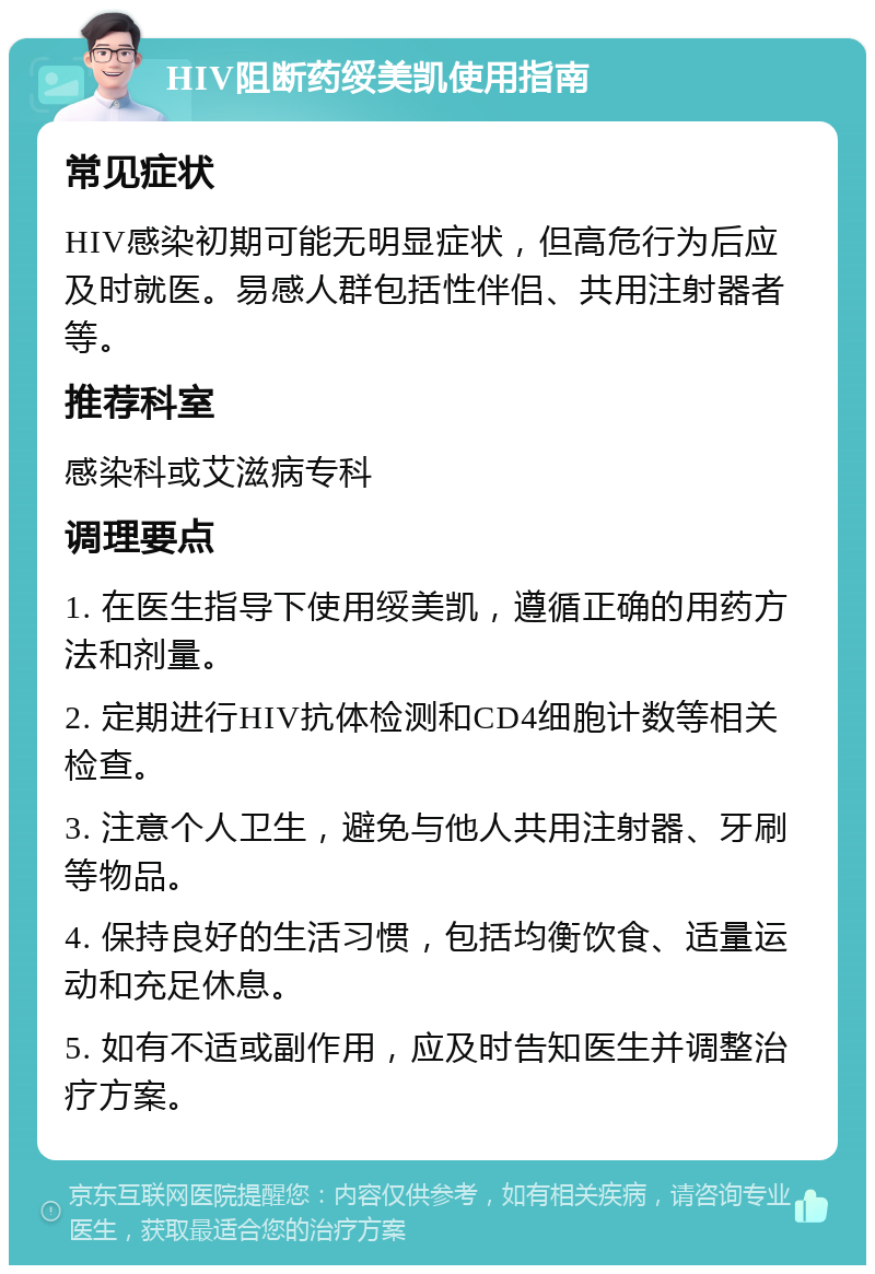 HIV阻断药绥美凯使用指南 常见症状 HIV感染初期可能无明显症状，但高危行为后应及时就医。易感人群包括性伴侣、共用注射器者等。 推荐科室 感染科或艾滋病专科 调理要点 1. 在医生指导下使用绥美凯，遵循正确的用药方法和剂量。 2. 定期进行HIV抗体检测和CD4细胞计数等相关检查。 3. 注意个人卫生，避免与他人共用注射器、牙刷等物品。 4. 保持良好的生活习惯，包括均衡饮食、适量运动和充足休息。 5. 如有不适或副作用，应及时告知医生并调整治疗方案。