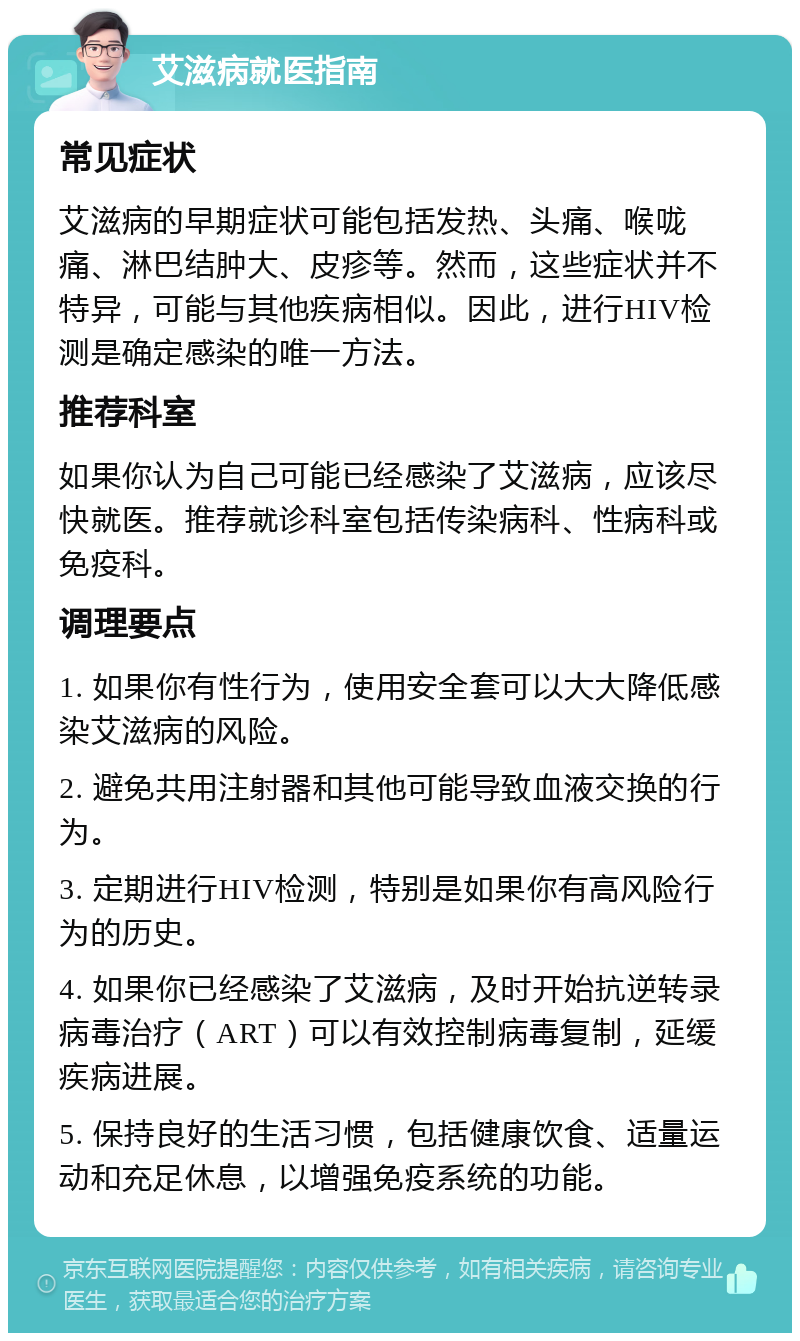 艾滋病就医指南 常见症状 艾滋病的早期症状可能包括发热、头痛、喉咙痛、淋巴结肿大、皮疹等。然而，这些症状并不特异，可能与其他疾病相似。因此，进行HIV检测是确定感染的唯一方法。 推荐科室 如果你认为自己可能已经感染了艾滋病，应该尽快就医。推荐就诊科室包括传染病科、性病科或免疫科。 调理要点 1. 如果你有性行为，使用安全套可以大大降低感染艾滋病的风险。 2. 避免共用注射器和其他可能导致血液交换的行为。 3. 定期进行HIV检测，特别是如果你有高风险行为的历史。 4. 如果你已经感染了艾滋病，及时开始抗逆转录病毒治疗（ART）可以有效控制病毒复制，延缓疾病进展。 5. 保持良好的生活习惯，包括健康饮食、适量运动和充足休息，以增强免疫系统的功能。