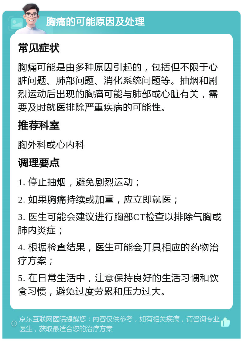 胸痛的可能原因及处理 常见症状 胸痛可能是由多种原因引起的，包括但不限于心脏问题、肺部问题、消化系统问题等。抽烟和剧烈运动后出现的胸痛可能与肺部或心脏有关，需要及时就医排除严重疾病的可能性。 推荐科室 胸外科或心内科 调理要点 1. 停止抽烟，避免剧烈运动； 2. 如果胸痛持续或加重，应立即就医； 3. 医生可能会建议进行胸部CT检查以排除气胸或肺内炎症； 4. 根据检查结果，医生可能会开具相应的药物治疗方案； 5. 在日常生活中，注意保持良好的生活习惯和饮食习惯，避免过度劳累和压力过大。