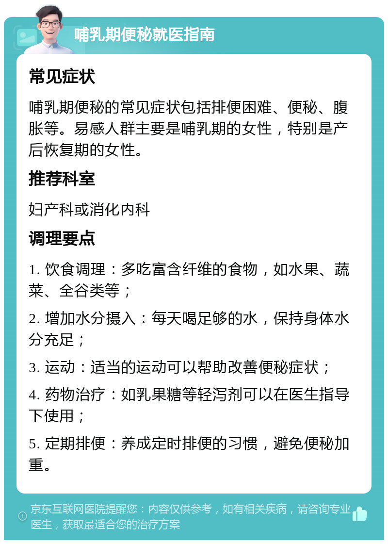 哺乳期便秘就医指南 常见症状 哺乳期便秘的常见症状包括排便困难、便秘、腹胀等。易感人群主要是哺乳期的女性，特别是产后恢复期的女性。 推荐科室 妇产科或消化内科 调理要点 1. 饮食调理：多吃富含纤维的食物，如水果、蔬菜、全谷类等； 2. 增加水分摄入：每天喝足够的水，保持身体水分充足； 3. 运动：适当的运动可以帮助改善便秘症状； 4. 药物治疗：如乳果糖等轻泻剂可以在医生指导下使用； 5. 定期排便：养成定时排便的习惯，避免便秘加重。