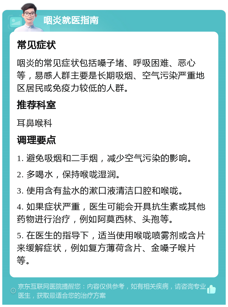 咽炎就医指南 常见症状 咽炎的常见症状包括嗓子堵、呼吸困难、恶心等，易感人群主要是长期吸烟、空气污染严重地区居民或免疫力较低的人群。 推荐科室 耳鼻喉科 调理要点 1. 避免吸烟和二手烟，减少空气污染的影响。 2. 多喝水，保持喉咙湿润。 3. 使用含有盐水的漱口液清洁口腔和喉咙。 4. 如果症状严重，医生可能会开具抗生素或其他药物进行治疗，例如阿莫西林、头孢等。 5. 在医生的指导下，适当使用喉咙喷雾剂或含片来缓解症状，例如复方薄荷含片、金嗓子喉片等。