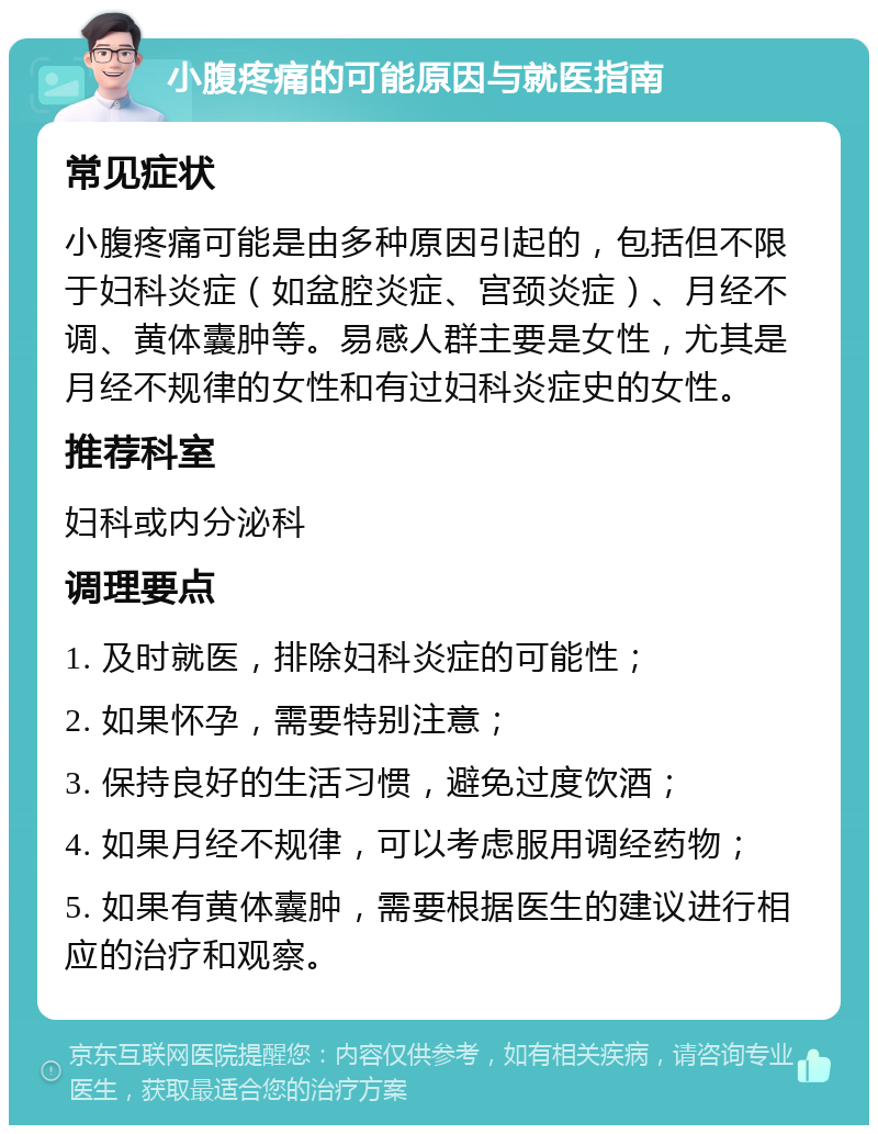 小腹疼痛的可能原因与就医指南 常见症状 小腹疼痛可能是由多种原因引起的，包括但不限于妇科炎症（如盆腔炎症、宫颈炎症）、月经不调、黄体囊肿等。易感人群主要是女性，尤其是月经不规律的女性和有过妇科炎症史的女性。 推荐科室 妇科或内分泌科 调理要点 1. 及时就医，排除妇科炎症的可能性； 2. 如果怀孕，需要特别注意； 3. 保持良好的生活习惯，避免过度饮酒； 4. 如果月经不规律，可以考虑服用调经药物； 5. 如果有黄体囊肿，需要根据医生的建议进行相应的治疗和观察。