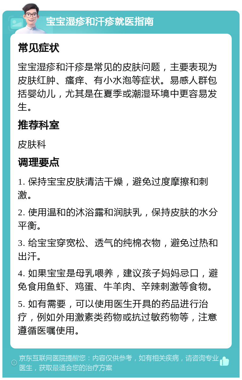 宝宝湿疹和汗疹就医指南 常见症状 宝宝湿疹和汗疹是常见的皮肤问题，主要表现为皮肤红肿、瘙痒、有小水泡等症状。易感人群包括婴幼儿，尤其是在夏季或潮湿环境中更容易发生。 推荐科室 皮肤科 调理要点 1. 保持宝宝皮肤清洁干燥，避免过度摩擦和刺激。 2. 使用温和的沐浴露和润肤乳，保持皮肤的水分平衡。 3. 给宝宝穿宽松、透气的纯棉衣物，避免过热和出汗。 4. 如果宝宝是母乳喂养，建议孩子妈妈忌口，避免食用鱼虾、鸡蛋、牛羊肉、辛辣刺激等食物。 5. 如有需要，可以使用医生开具的药品进行治疗，例如外用激素类药物或抗过敏药物等，注意遵循医嘱使用。