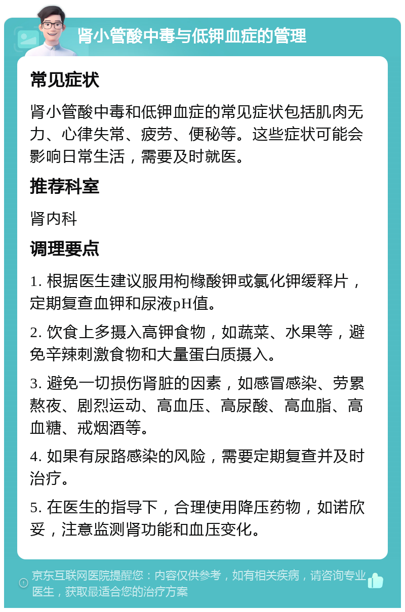 肾小管酸中毒与低钾血症的管理 常见症状 肾小管酸中毒和低钾血症的常见症状包括肌肉无力、心律失常、疲劳、便秘等。这些症状可能会影响日常生活，需要及时就医。 推荐科室 肾内科 调理要点 1. 根据医生建议服用枸橼酸钾或氯化钾缓释片，定期复查血钾和尿液pH值。 2. 饮食上多摄入高钾食物，如蔬菜、水果等，避免辛辣刺激食物和大量蛋白质摄入。 3. 避免一切损伤肾脏的因素，如感冒感染、劳累熬夜、剧烈运动、高血压、高尿酸、高血脂、高血糖、戒烟酒等。 4. 如果有尿路感染的风险，需要定期复查并及时治疗。 5. 在医生的指导下，合理使用降压药物，如诺欣妥，注意监测肾功能和血压变化。