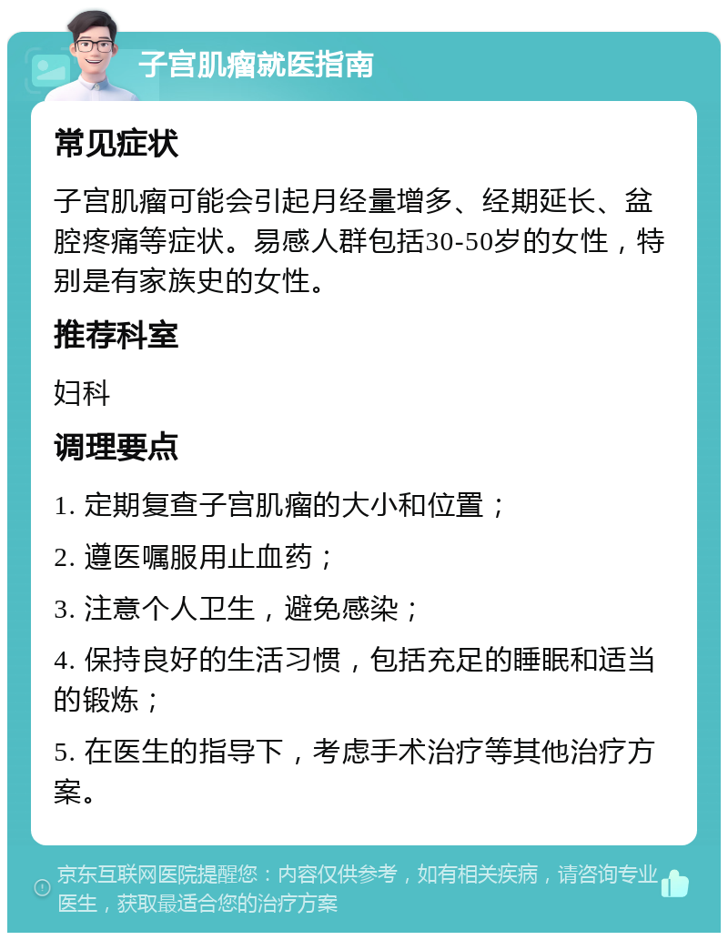 子宫肌瘤就医指南 常见症状 子宫肌瘤可能会引起月经量增多、经期延长、盆腔疼痛等症状。易感人群包括30-50岁的女性，特别是有家族史的女性。 推荐科室 妇科 调理要点 1. 定期复查子宫肌瘤的大小和位置； 2. 遵医嘱服用止血药； 3. 注意个人卫生，避免感染； 4. 保持良好的生活习惯，包括充足的睡眠和适当的锻炼； 5. 在医生的指导下，考虑手术治疗等其他治疗方案。