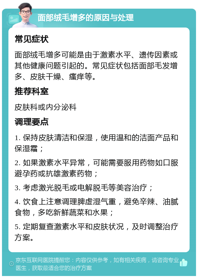 面部绒毛增多的原因与处理 常见症状 面部绒毛增多可能是由于激素水平、遗传因素或其他健康问题引起的。常见症状包括面部毛发增多、皮肤干燥、瘙痒等。 推荐科室 皮肤科或内分泌科 调理要点 1. 保持皮肤清洁和保湿，使用温和的洁面产品和保湿霜； 2. 如果激素水平异常，可能需要服用药物如口服避孕药或抗雄激素药物； 3. 考虑激光脱毛或电解脱毛等美容治疗； 4. 饮食上注意调理脾虚湿气重，避免辛辣、油腻食物，多吃新鲜蔬菜和水果； 5. 定期复查激素水平和皮肤状况，及时调整治疗方案。