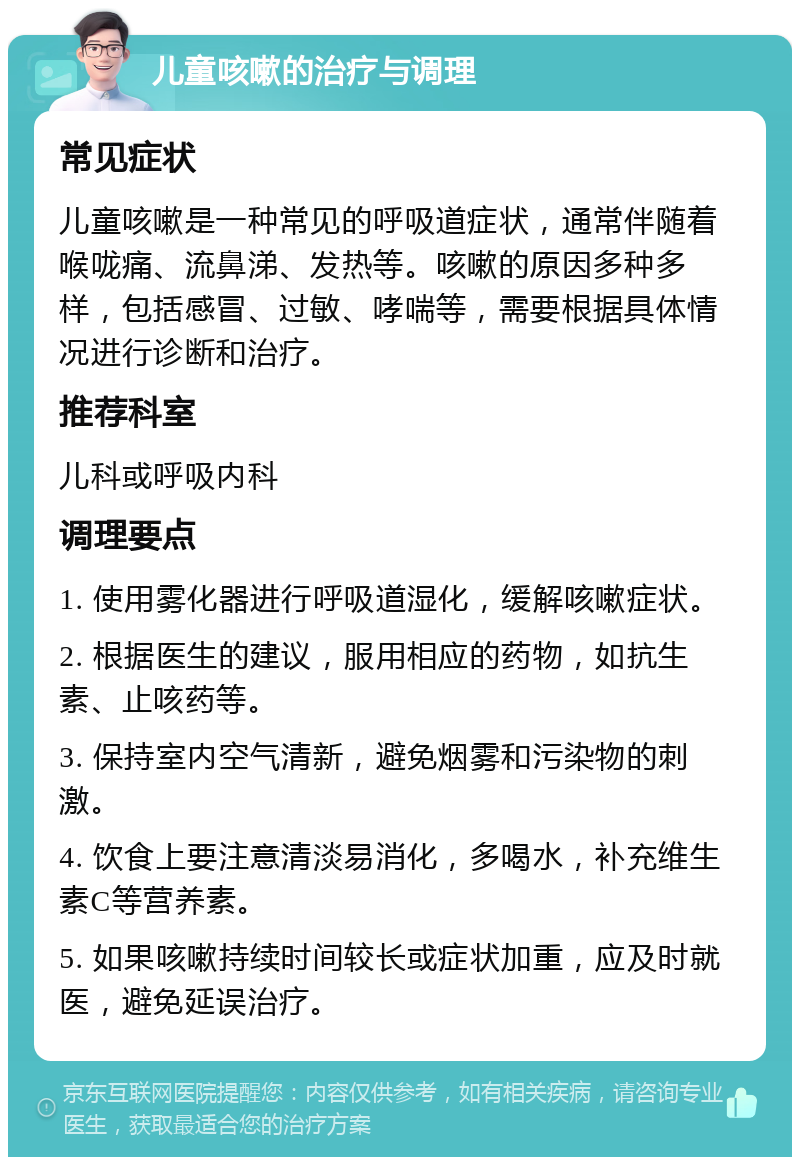 儿童咳嗽的治疗与调理 常见症状 儿童咳嗽是一种常见的呼吸道症状，通常伴随着喉咙痛、流鼻涕、发热等。咳嗽的原因多种多样，包括感冒、过敏、哮喘等，需要根据具体情况进行诊断和治疗。 推荐科室 儿科或呼吸内科 调理要点 1. 使用雾化器进行呼吸道湿化，缓解咳嗽症状。 2. 根据医生的建议，服用相应的药物，如抗生素、止咳药等。 3. 保持室内空气清新，避免烟雾和污染物的刺激。 4. 饮食上要注意清淡易消化，多喝水，补充维生素C等营养素。 5. 如果咳嗽持续时间较长或症状加重，应及时就医，避免延误治疗。