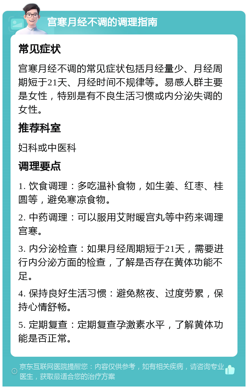 宫寒月经不调的调理指南 常见症状 宫寒月经不调的常见症状包括月经量少、月经周期短于21天、月经时间不规律等。易感人群主要是女性，特别是有不良生活习惯或内分泌失调的女性。 推荐科室 妇科或中医科 调理要点 1. 饮食调理：多吃温补食物，如生姜、红枣、桂圆等，避免寒凉食物。 2. 中药调理：可以服用艾附暖宫丸等中药来调理宫寒。 3. 内分泌检查：如果月经周期短于21天，需要进行内分泌方面的检查，了解是否存在黄体功能不足。 4. 保持良好生活习惯：避免熬夜、过度劳累，保持心情舒畅。 5. 定期复查：定期复查孕激素水平，了解黄体功能是否正常。