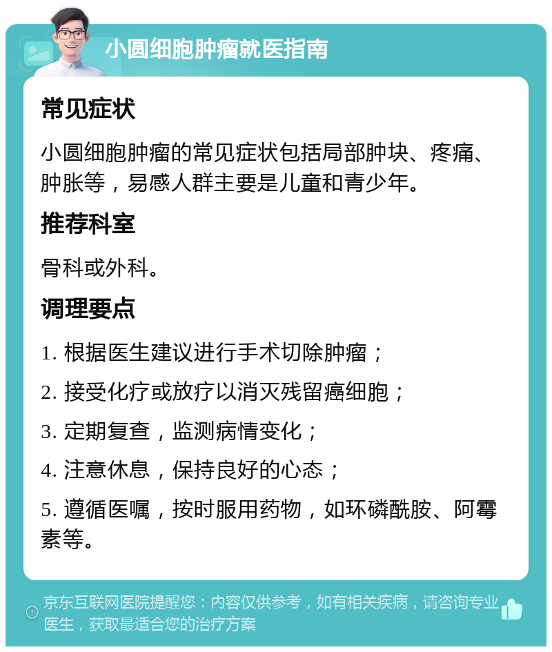 小圆细胞肿瘤就医指南 常见症状 小圆细胞肿瘤的常见症状包括局部肿块、疼痛、肿胀等，易感人群主要是儿童和青少年。 推荐科室 骨科或外科。 调理要点 1. 根据医生建议进行手术切除肿瘤； 2. 接受化疗或放疗以消灭残留癌细胞； 3. 定期复查，监测病情变化； 4. 注意休息，保持良好的心态； 5. 遵循医嘱，按时服用药物，如环磷酰胺、阿霉素等。