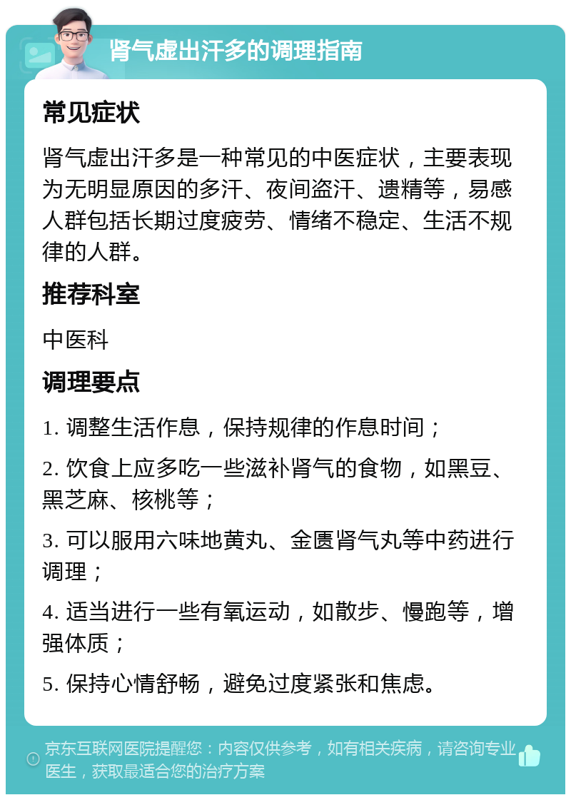 肾气虚出汗多的调理指南 常见症状 肾气虚出汗多是一种常见的中医症状，主要表现为无明显原因的多汗、夜间盗汗、遗精等，易感人群包括长期过度疲劳、情绪不稳定、生活不规律的人群。 推荐科室 中医科 调理要点 1. 调整生活作息，保持规律的作息时间； 2. 饮食上应多吃一些滋补肾气的食物，如黑豆、黑芝麻、核桃等； 3. 可以服用六味地黄丸、金匮肾气丸等中药进行调理； 4. 适当进行一些有氧运动，如散步、慢跑等，增强体质； 5. 保持心情舒畅，避免过度紧张和焦虑。