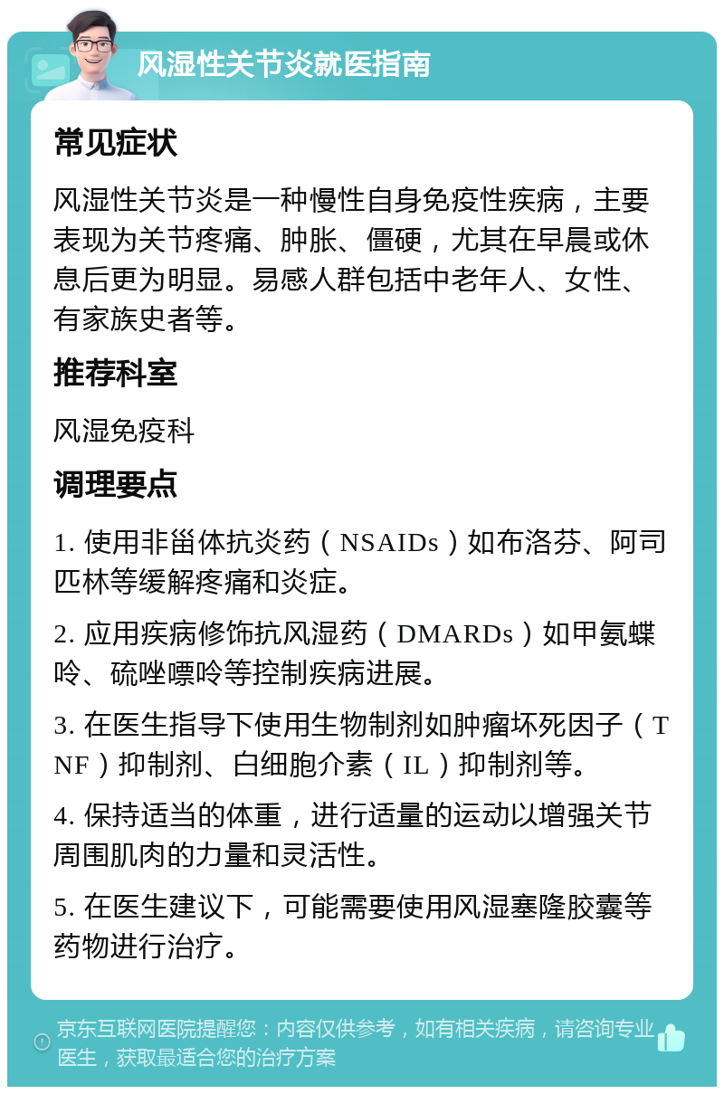 风湿性关节炎就医指南 常见症状 风湿性关节炎是一种慢性自身免疫性疾病，主要表现为关节疼痛、肿胀、僵硬，尤其在早晨或休息后更为明显。易感人群包括中老年人、女性、有家族史者等。 推荐科室 风湿免疫科 调理要点 1. 使用非甾体抗炎药（NSAIDs）如布洛芬、阿司匹林等缓解疼痛和炎症。 2. 应用疾病修饰抗风湿药（DMARDs）如甲氨蝶呤、硫唑嘌呤等控制疾病进展。 3. 在医生指导下使用生物制剂如肿瘤坏死因子（TNF）抑制剂、白细胞介素（IL）抑制剂等。 4. 保持适当的体重，进行适量的运动以增强关节周围肌肉的力量和灵活性。 5. 在医生建议下，可能需要使用风湿塞隆胶囊等药物进行治疗。