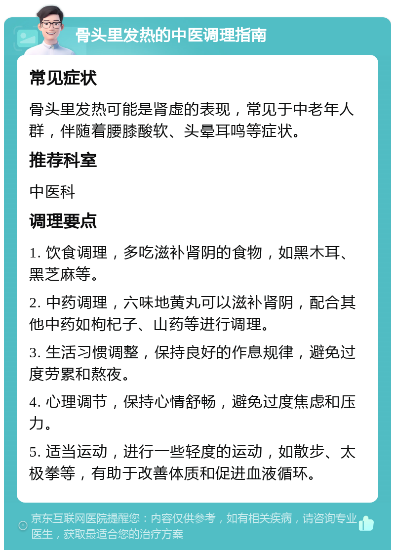 骨头里发热的中医调理指南 常见症状 骨头里发热可能是肾虚的表现，常见于中老年人群，伴随着腰膝酸软、头晕耳鸣等症状。 推荐科室 中医科 调理要点 1. 饮食调理，多吃滋补肾阴的食物，如黑木耳、黑芝麻等。 2. 中药调理，六味地黄丸可以滋补肾阴，配合其他中药如枸杞子、山药等进行调理。 3. 生活习惯调整，保持良好的作息规律，避免过度劳累和熬夜。 4. 心理调节，保持心情舒畅，避免过度焦虑和压力。 5. 适当运动，进行一些轻度的运动，如散步、太极拳等，有助于改善体质和促进血液循环。