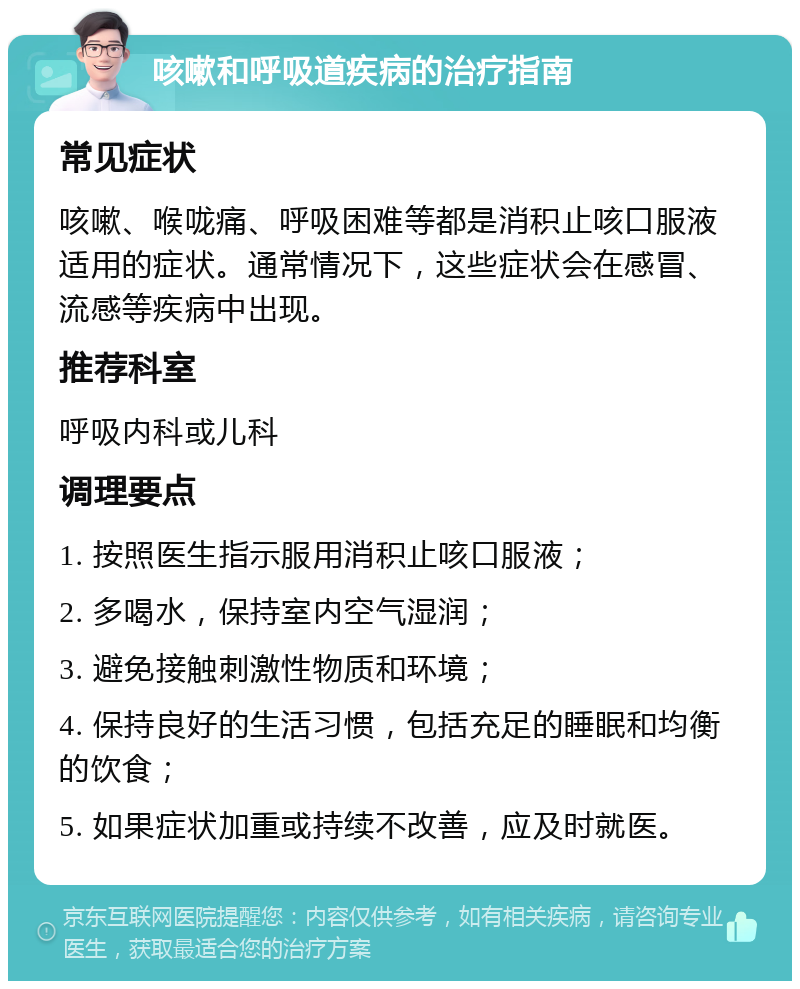 咳嗽和呼吸道疾病的治疗指南 常见症状 咳嗽、喉咙痛、呼吸困难等都是消积止咳口服液适用的症状。通常情况下，这些症状会在感冒、流感等疾病中出现。 推荐科室 呼吸内科或儿科 调理要点 1. 按照医生指示服用消积止咳口服液； 2. 多喝水，保持室内空气湿润； 3. 避免接触刺激性物质和环境； 4. 保持良好的生活习惯，包括充足的睡眠和均衡的饮食； 5. 如果症状加重或持续不改善，应及时就医。