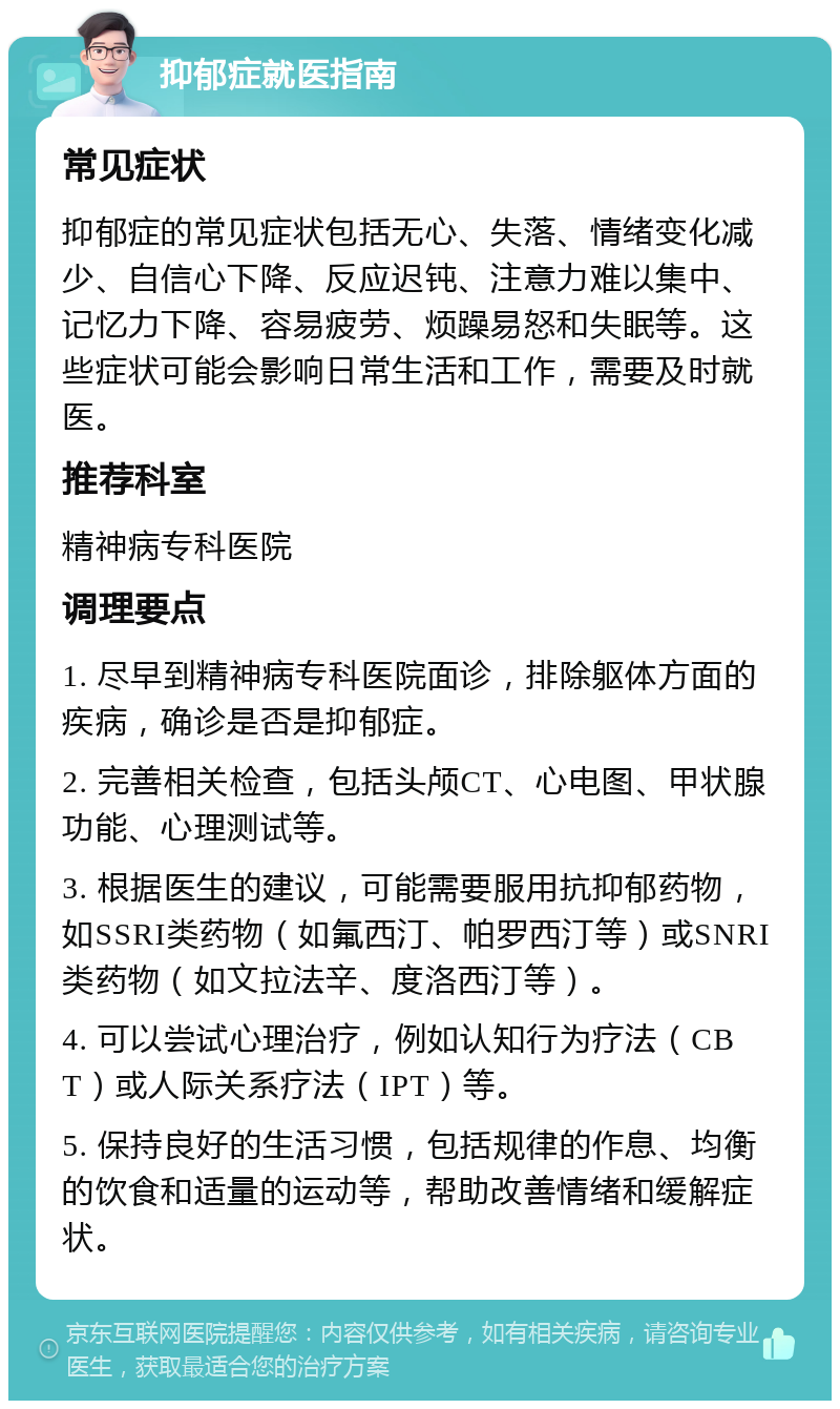 抑郁症就医指南 常见症状 抑郁症的常见症状包括无心、失落、情绪变化减少、自信心下降、反应迟钝、注意力难以集中、记忆力下降、容易疲劳、烦躁易怒和失眠等。这些症状可能会影响日常生活和工作，需要及时就医。 推荐科室 精神病专科医院 调理要点 1. 尽早到精神病专科医院面诊，排除躯体方面的疾病，确诊是否是抑郁症。 2. 完善相关检查，包括头颅CT、心电图、甲状腺功能、心理测试等。 3. 根据医生的建议，可能需要服用抗抑郁药物，如SSRI类药物（如氟西汀、帕罗西汀等）或SNRI类药物（如文拉法辛、度洛西汀等）。 4. 可以尝试心理治疗，例如认知行为疗法（CBT）或人际关系疗法（IPT）等。 5. 保持良好的生活习惯，包括规律的作息、均衡的饮食和适量的运动等，帮助改善情绪和缓解症状。