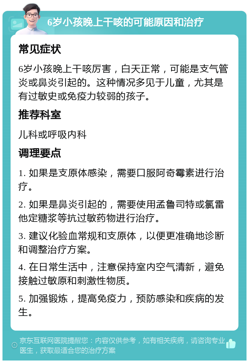 6岁小孩晚上干咳的可能原因和治疗 常见症状 6岁小孩晚上干咳厉害，白天正常，可能是支气管炎或鼻炎引起的。这种情况多见于儿童，尤其是有过敏史或免疫力较弱的孩子。 推荐科室 儿科或呼吸内科 调理要点 1. 如果是支原体感染，需要口服阿奇霉素进行治疗。 2. 如果是鼻炎引起的，需要使用孟鲁司特或氯雷他定糖浆等抗过敏药物进行治疗。 3. 建议化验血常规和支原体，以便更准确地诊断和调整治疗方案。 4. 在日常生活中，注意保持室内空气清新，避免接触过敏原和刺激性物质。 5. 加强锻炼，提高免疫力，预防感染和疾病的发生。