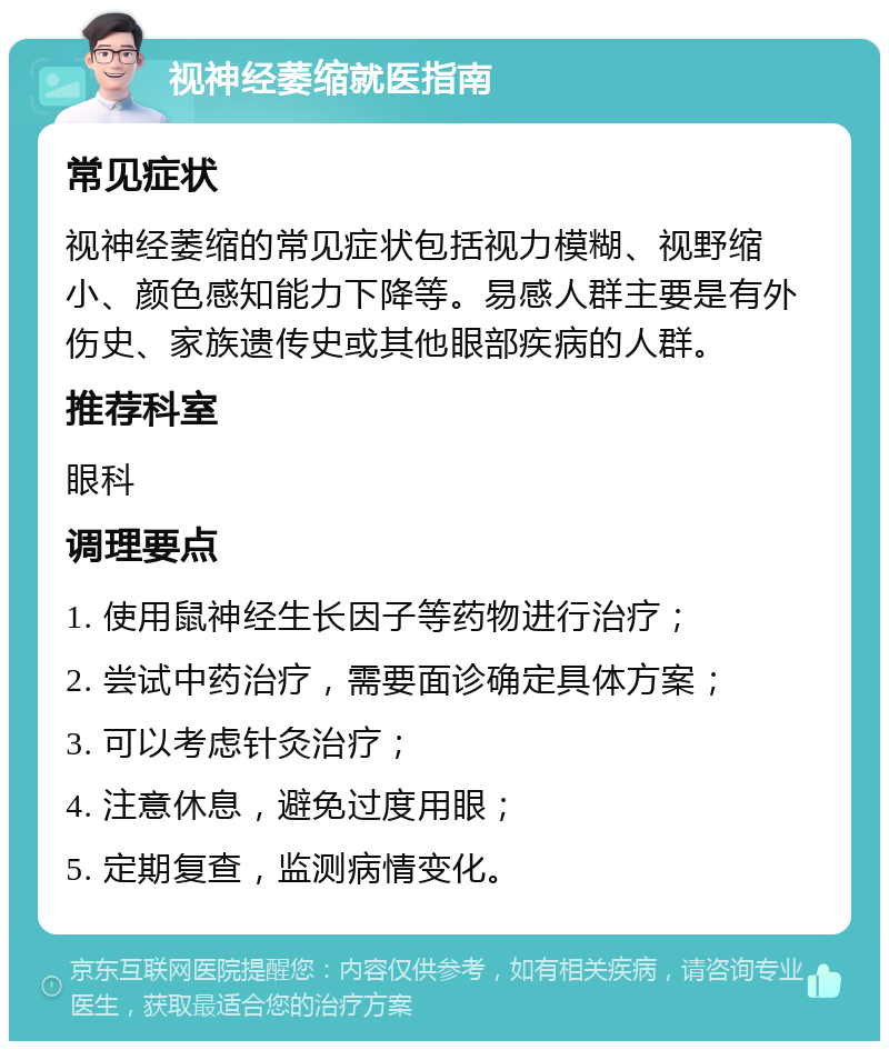 视神经萎缩就医指南 常见症状 视神经萎缩的常见症状包括视力模糊、视野缩小、颜色感知能力下降等。易感人群主要是有外伤史、家族遗传史或其他眼部疾病的人群。 推荐科室 眼科 调理要点 1. 使用鼠神经生长因子等药物进行治疗； 2. 尝试中药治疗，需要面诊确定具体方案； 3. 可以考虑针灸治疗； 4. 注意休息，避免过度用眼； 5. 定期复查，监测病情变化。