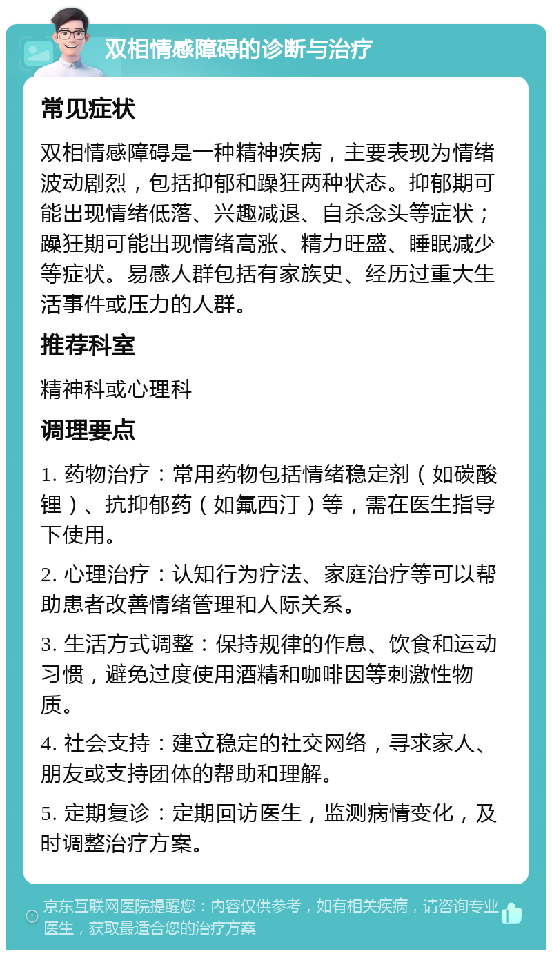 双相情感障碍的诊断与治疗 常见症状 双相情感障碍是一种精神疾病，主要表现为情绪波动剧烈，包括抑郁和躁狂两种状态。抑郁期可能出现情绪低落、兴趣减退、自杀念头等症状；躁狂期可能出现情绪高涨、精力旺盛、睡眠减少等症状。易感人群包括有家族史、经历过重大生活事件或压力的人群。 推荐科室 精神科或心理科 调理要点 1. 药物治疗：常用药物包括情绪稳定剂（如碳酸锂）、抗抑郁药（如氟西汀）等，需在医生指导下使用。 2. 心理治疗：认知行为疗法、家庭治疗等可以帮助患者改善情绪管理和人际关系。 3. 生活方式调整：保持规律的作息、饮食和运动习惯，避免过度使用酒精和咖啡因等刺激性物质。 4. 社会支持：建立稳定的社交网络，寻求家人、朋友或支持团体的帮助和理解。 5. 定期复诊：定期回访医生，监测病情变化，及时调整治疗方案。