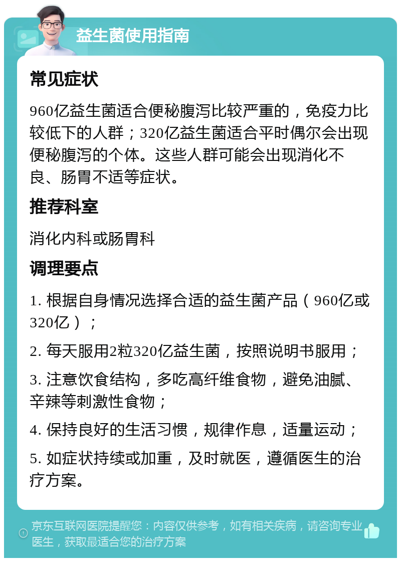 益生菌使用指南 常见症状 960亿益生菌适合便秘腹泻比较严重的，免疫力比较低下的人群；320亿益生菌适合平时偶尔会出现便秘腹泻的个体。这些人群可能会出现消化不良、肠胃不适等症状。 推荐科室 消化内科或肠胃科 调理要点 1. 根据自身情况选择合适的益生菌产品（960亿或320亿）； 2. 每天服用2粒320亿益生菌，按照说明书服用； 3. 注意饮食结构，多吃高纤维食物，避免油腻、辛辣等刺激性食物； 4. 保持良好的生活习惯，规律作息，适量运动； 5. 如症状持续或加重，及时就医，遵循医生的治疗方案。