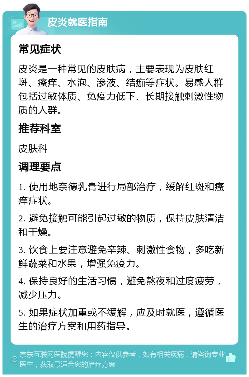 皮炎就医指南 常见症状 皮炎是一种常见的皮肤病，主要表现为皮肤红斑、瘙痒、水泡、渗液、结痂等症状。易感人群包括过敏体质、免疫力低下、长期接触刺激性物质的人群。 推荐科室 皮肤科 调理要点 1. 使用地奈德乳膏进行局部治疗，缓解红斑和瘙痒症状。 2. 避免接触可能引起过敏的物质，保持皮肤清洁和干燥。 3. 饮食上要注意避免辛辣、刺激性食物，多吃新鲜蔬菜和水果，增强免疫力。 4. 保持良好的生活习惯，避免熬夜和过度疲劳，减少压力。 5. 如果症状加重或不缓解，应及时就医，遵循医生的治疗方案和用药指导。